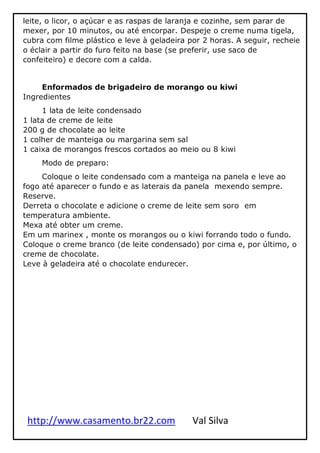 http://www.casamento.br22.com Val Silva
leite, o licor, o açúcar e as raspas de laranja e cozinhe, sem parar de
mexer, por 10 minutos, ou até encorpar. Despeje o creme numa tigela,
cubra com filme plástico e leve à geladeira por 2 horas. A seguir, recheie
o éclair a partir do furo feito na base (se preferir, use saco de
confeiteiro) e decore com a calda.
Enformados de brigadeiro de morango ou kiwi
Ingredientes
1 lata de leite condensado
1 lata de creme de leite
200 g de chocolate ao leite
1 colher de manteiga ou margarina sem sal
1 caixa de morangos frescos cortados ao meio ou 8 kiwi
Modo de preparo:
Coloque o leite condensado com a manteiga na panela e leve ao
fogo até aparecer o fundo e as laterais da panela mexendo sempre.
Reserve.
Derreta o chocolate e adicione o creme de leite sem soro em
temperatura ambiente.
Mexa até obter um creme.
Em um marinex , monte os morangos ou o kiwi forrando todo o fundo.
Coloque o creme branco (de leite condensado) por cima e, por último, o
creme de chocolate.
Leve à geladeira até o chocolate endurecer.
 