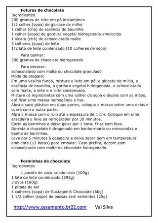 http://www.casamento.br22.com Val Silva
Fofuras de chocolate
Ingredientes
200 gramas de leite em pó instantâneo
1/2 colher (sopa) de glucose de milho
1 colher (chá) de essência de baunilha
1 colher (sopa) de gordura vegetal hidrogenada amolecida
1 xícara (chá) de achocolatado malte
2 colheres (sopa) de leite
1/2 lata de leite condensado (10 colheres de sopa)
Para banhar:
300 gramas de chocolate hidrogenado
Para decorar:
achocolatado com malte ou chocolate granulado
Modo de preparo:
Em uma vasilha funda, misture o leite em pó, a glucose de milho, a
essência de baunilha, a gordura vegetal hidrogenada, o achocolatado
com malte, o leite e o leite condensado.
Misture os ingredientes com uma colher de sopa e depois com as mãos,
até ficar uma massa homogênea e lisa.
Abra o saco plástico em duas partes, coloque a massa sobre uma delas e
cubra com a outra parte.
Abra a massa com o rolo até a espessura de 1 cm. Coloque em uma
assadeira e leve ao refrigerador por 30 minutos.
Corte as barrinhas e deixe gelar por 1 hora. Frise com faca.
Derreta o chocolate hidrogenado em banho-maria ou microondas e
banhe as barrinhas.
Leve por 5 minutos à geladeira e deixe secar bem em temperatura
ambiente (12 horas) para embalar. Caso prefira, decore com
achocolatado com malte ou chocolate hidrogenado.
Forminhas de chocolate
Ingredientes
1 pacote de coco ralado seco (100g)
1 lata de leite condensado (395g)
3 ovos (180g)
1 pitada de sal
4 colheres (sopa) de Sustagen® Chocolate (60g)
1 1/2 colher (sopa) de passas sem sementes (25g)
 
