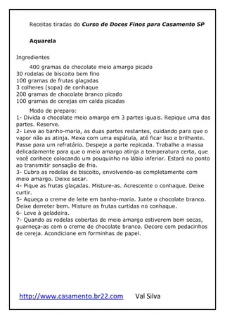 http://www.casamento.br22.com Val Silva
Receitas tiradas do Curso de Doces Finos para Casamento SP
Aquarela
Ingredientes
400 gramas de chocolate meio amargo picado
30 rodelas de biscoito bem fino
100 gramas de frutas glaçadas
3 colheres (sopa) de conhaque
200 gramas de chocolate branco picado
100 gramas de cerejas em calda picadas
Modo de preparo:
1- Divida o chocolate meio amargo em 3 partes iguais. Repique uma das
partes. Reserve.
2- Leve ao banho-maria, as duas partes restantes, cuidando para que o
vapor não as atinja. Mexa com uma espátula, até ficar liso e brilhante.
Passe para um refratário. Despeje a parte repicada. Trabalhe a massa
delicadamente para que o meio amargo atinja a temperatura certa, que
você conhece colocando um pouquinho no lábio inferior. Estará no ponto
ao transmitir sensação de frio.
3- Cubra as rodelas de biscoito, envolvendo-as completamente com
meio amargo. Deixe secar.
4- Pique as frutas glaçadas. Misture-as. Acrescente o conhaque. Deixe
curtir.
5- Aqueça o creme de leite em banho-maria. Junte o chocolate branco.
Deixe derreter bem. Misture as frutas curtidas no conhaque.
6- Leve à geladeira.
7- Quando as rodelas cobertas de meio amargo estiverem bem secas,
guarneça-as com o creme de chocolate branco. Decore com pedacinhos
de cereja. Acondicione em forminhas de papel.
 