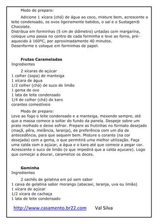 http://www.casamento.br22.com Val Silva
Modo de preparo:
Adicione 1 xícara (chá) de água ao coco, misture bem, acrescente o
leite condensado, os ovos ligeiramente batidos, o sal e o Sustagen®
Chocolate.
Distribua em forminhas (5 cm de diâmetro) untadas com margarina,
coloque uma passa no centro de cada forminha e leve ao forno, pré-
aquecido à 160ºC, por aproximadamente 40 minutos.
Desenforme e coloque em forminhas de papel.
Frutas Carameladas
Ingredientes
2 xícaras de açúcar
1 colher (sopa) de manteiga
1 xícara de água
1/2 colher (chá) de suco de limão
1 gema de ovo
1 lata de leite condensado
1/4 de colher (chá) de karo
corantes comestíveis
Modo de preparo:
Leve ao fogo o leite condensado e a manteiga, mexendo sempre, até
que a massa comece a soltar do fundo da panela. Despeje sobre um
prato molhado e deixe esfriar. Prepare as frutinhas no formato desejado
(maçã, pêra, melância, laranja), de preferência com um dia de
antecedência, para que sequem bem. Misture o corante (na cor
desejada) com a gema, o que permitirá uma melhor utilização. Faça
uma calda com o açúcar, a água e o karo até que comece a pegar cor.
Acrescente o suco de limão (o que impedirá que a calda açucare). Logo
que começar a dourar, caramelize os doces.
Gominha
Ingredientes
2 sachês de gelatina em pó sem sabor
1 caixa de gelatina sabor morango (abacaxi, laranja, uva ou limão)
1 xícara de açúcar
1/2 xícara de cachaça
1 lata de leite condensado
 