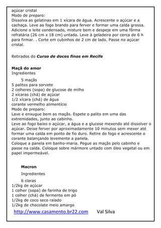 http://www.casamento.br22.com Val Silva
açúcar cristal
Modo de preparo:
Dissolva as gelatinas em 1 xícara de água. Acrescente o açúcar e a
cachaça. Leve ao fogo brando para ferver e formar uma calda grossa.
Adicione o leite condensado, misture bem e despeje em uma fôrma
refratária (26 cm x 18 cm) untada. Leve à geladeira por cerca de 6 h
para firmar. . Corte em cubinhos de 2 cm de lado. Passe no açúcar
cristal.
Retirados do Curso de doces finos em Recife
Maçã do amor
Ingredientes
5 maçãs
5 palitos para sorvete
2 colheres (sopa) de glucose de milho
2 xícaras (chá) de açúcar
1/2 xícara (chá) de água
corante vermelho alimentício
Modo de preparo:
Lave e enxugue bem as maçãs. Espete o palito em uma das
extremidades, junto ao cabinho.
Leve ao fogo baixo o açúcar, a água e a glucose mexendo até dissolver o
açúcar. Deixe ferver por aproximadamente 10 minutos sem mexer até
formar uma calda em ponto de fio duro. Retire do fogo e acrescente o
corante balançando levemente a panela.
Coloque a panela em banho-maria. Pegue as maçãs pelo cabinho e
passe na calda. Coloque sobre mármore untado com óleo vegetal ou em
papel impermeável.
Macron
Ingredientes
6 claras
1/2kg de açúcar
1 colher (sopa) de farinha de trigo
1 colher (chá) de fermento em pó
1/2kg de coco seco ralado
1/2kg de chocolate meio amargo
 