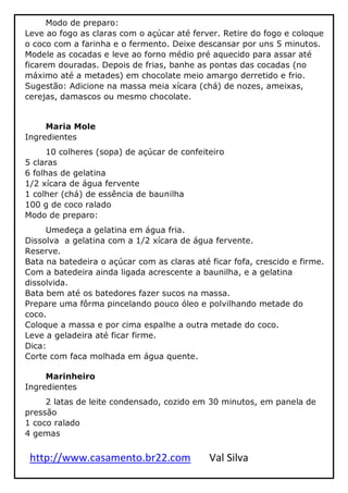 http://www.casamento.br22.com Val Silva
Modo de preparo:
Leve ao fogo as claras com o açúcar até ferver. Retire do fogo e coloque
o coco com a farinha e o fermento. Deixe descansar por uns 5 minutos.
Modele as cocadas e leve ao forno médio pré aquecido para assar até
ficarem douradas. Depois de frias, banhe as pontas das cocadas (no
máximo até a metades) em chocolate meio amargo derretido e frio.
Sugestão: Adicione na massa meia xícara (chá) de nozes, ameixas,
cerejas, damascos ou mesmo chocolate.
Maria Mole
Ingredientes
10 colheres (sopa) de açúcar de confeiteiro
5 claras
6 folhas de gelatina
1/2 xícara de água fervente
1 colher (chá) de essência de baunilha
100 g de coco ralado
Modo de preparo:
Umedeça a gelatina em água fria.
Dissolva a gelatina com a 1/2 xícara de água fervente.
Reserve.
Bata na batedeira o açúcar com as claras até ficar fofa, crescido e firme.
Com a batedeira ainda ligada acrescente a baunilha, e a gelatina
dissolvida.
Bata bem até os batedores fazer sucos na massa.
Prepare uma fôrma pincelando pouco óleo e polvilhando metade do
coco.
Coloque a massa e por cima espalhe a outra metade do coco.
Leve a geladeira até ficar firme.
Dica:
Corte com faca molhada em água quente.
Marinheiro
Ingredientes
2 latas de leite condensado, cozido em 30 minutos, em panela de
pressão
1 coco ralado
4 gemas
 