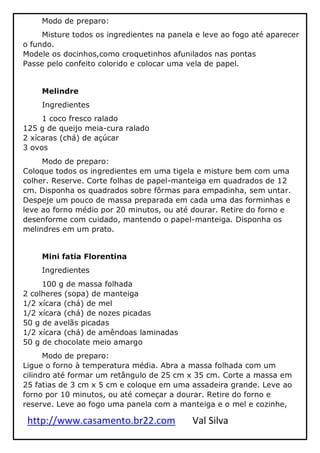 http://www.casamento.br22.com Val Silva
Modo de preparo:
Misture todos os ingredientes na panela e leve ao fogo até aparecer
o fundo.
Modele os docinhos,como croquetinhos afunilados nas pontas
Passe pelo confeito colorido e colocar uma vela de papel.
Melindre
Ingredientes
1 coco fresco ralado
125 g de queijo meia-cura ralado
2 xícaras (chá) de açúcar
3 ovos
Modo de preparo:
Coloque todos os ingredientes em uma tigela e misture bem com uma
colher. Reserve. Corte folhas de papel-manteiga em quadrados de 12
cm. Disponha os quadrados sobre fôrmas para empadinha, sem untar.
Despeje um pouco de massa preparada em cada uma das forminhas e
leve ao forno médio por 20 minutos, ou até dourar. Retire do forno e
desenforme com cuidado, mantendo o papel-manteiga. Disponha os
melindres em um prato.
Mini fatia Florentina
Ingredientes
100 g de massa folhada
2 colheres (sopa) de manteiga
1/2 xícara (chá) de mel
1/2 xícara (chá) de nozes picadas
50 g de avelãs picadas
1/2 xícara (chá) de amêndoas laminadas
50 g de chocolate meio amargo
Modo de preparo:
Ligue o forno à temperatura média. Abra a massa folhada com um
cilindro até formar um retângulo de 25 cm x 35 cm. Corte a massa em
25 fatias de 3 cm x 5 cm e coloque em uma assadeira grande. Leve ao
forno por 10 minutos, ou até começar a dourar. Retire do forno e
reserve. Leve ao fogo uma panela com a manteiga e o mel e cozinhe,
 