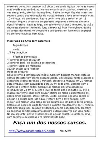 http://www.casamento.br22.com Val Silva
mexendo de vez em quando, até obter uma calda líquida. Junte as nozes
e as avelãs e as amêndoas. Misture e continue a cozinhar, mexendo de
vez em quando, até ficar homogêneo. Retire do fogo. Espalhe a mistura
sobre o centro dos retângulos de massa folhada e leve ao forno por mais
10 minutos, ou até dourar. Retire do forno e deixe amornar por 15
minutos. Pique o chocolate em pedaços pequenos e coloque em uma
tigela refratária. Leve ao fogo, em banho-maria, por 3 minutos, ou até o
chocolate derreter. Retire do fogo e mexa até ficar homogêneo. Banhe
as pontas dos doces no chocolate e coloque-os em forminhas de papel
ou em uma travessa bem rasa.
Mini Papo de Anjo com caramelo
Ingredientes
calda
1/2 kg de açúcar
6 gemas peneiradas
4 colheres (sopa) de açúcar
2 colheres (chá) de essência de baunilha
1 colher (sopa) de manteiga
açúcar cristal para finalizar
Modo de preparo:
Ligue o forno à temperatura média. Com um batedor manual, bata as
gemas até obter um creme esbranquiçado. Em seguida, junte o açúcar e
a baunilha e bata por mais 5 minutos. Despeje a mistura em 25 fôrmas
para empada, com capacidade para 30 ml cada uma, untadas com a
manteiga e enfarinhadas. Coloque as fôrmas em uma assadeira
retangular de 23 cm X 33 cm e leve ao forno por 6 minutos, ou até a
massa ficar firme, mas sem dourar. Retire do forno e desenforme os
doces ainda quentes. Deixe esfriar. Calda: coloque em uma panela o
açúcar e 1 xícara (chá) de água. Misture bem e leve ao fogo, sem
mexer, até formar uma calda cor de caramelo e em ponto de fio grosso.
Coloque os doces na calda fervente e cozinhe rapidamente por 1 minuto.
Para ficar mais fácil, coloque os docinhos numa escumadeira. Transfira
os docinhos cozidos para uma peneira e deixe escorrer por uma noite.
No dia seguinte, passe os docinhos no açúcar cristal. Se preferir, sirva
com caramelo ou coloque em forminhas de papel.
Faça um dos nossos cursos.
 