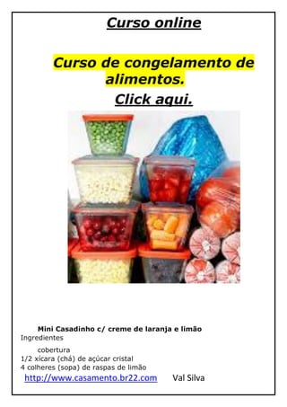 http://www.casamento.br22.com Val Silva
Curso online
Curso de congelamento de
alimentos.
Click aqui.
Mini Casadinho c/ creme de laranja e limão
Ingredientes
cobertura
1/2 xícara (chá) de açúcar cristal
4 colheres (sopa) de raspas de limão
 