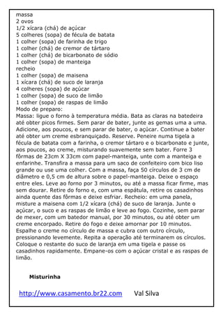 http://www.casamento.br22.com Val Silva
massa
2 ovos
1/2 xícara (chá) de açúcar
5 colheres (sopa) de fécula de batata
1 colher (sopa) de farinha de trigo
1 colher (chá) de cremor de tártaro
1 colher (chá) de bicarbonato de sódio
1 colher (sopa) de manteiga
recheio
1 colher (sopa) de maisena
1 xícara (chá) de suco de laranja
4 colheres (sopa) de açúcar
1 colher (sopa) de suco de limão
1 colher (sopa) de raspas de limão
Modo de preparo:
Massa: ligue o forno à temperatura média. Bata as claras na batedeira
até obter picos firmes. Sem parar de bater, junte as gemas uma a uma.
Adicione, aos poucos, e sem parar de bater, o açúcar. Continue a bater
até obter um creme esbranquiçado. Reserve. Peneire numa tigela a
fécula de batata com a farinha, o cremor tártaro e o bicarbonato e junte,
aos poucos, ao creme, misturando suavemente sem bater. Forre 3
fôrmas de 23cm X 33cm com papel-manteiga, unte com a manteiga e
enfarinhe. Transfira a massa para um saco de confeiteiro com bico liso
grande ou use uma colher. Com a massa, faça 50 círculos de 3 cm de
diâmetro e 0,5 cm de altura sobre o papel-manteiga. Deixe o espaço
entre eles. Leve ao forno por 3 minutos, ou até a massa ficar firme, mas
sem dourar. Retire do forno e, com uma espátula, retire os casadinhos
ainda quente das fôrmas e deixe esfriar. Recheio: em uma panela,
misture a maisena com 1/2 xícara (chá) de suco de laranja. Junte o
açúcar, o suco e as raspas de limão e leve ao fogo. Cozinhe, sem parar
de mexer, com um batedor manual, por 30 minutos, ou até obter um
creme encorpado. Retire do fogo e deixe amornar por 10 minutos.
Espalhe o creme no círculo de massa e cubra com outro círculo,
pressionando levemente. Repita a operação até terminarem os círculos.
Coloque o restante do suco de laranja em uma tigela e passe os
casadinhos rapidamente. Empane-os com o açúcar cristal e as raspas de
limão.
Misturinha
 
