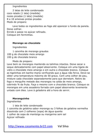 http://www.casamento.br22.com Val Silva
Ingredientes
2 latas de leite condensado
coco ralado (1 lata) (medida)
nozes picadas (1 lata) (medida)
8 a 10 ameixas pretas picadas
Modo de preparo:
Leve todos os ingredientes ao fogo até aparecer o fundo da panela.
Deixe esfriar.
Enrole e passe no açúcar refinado.
Coloque em forminhas.
Morango ao chocolate
Ingredientes
1 caixinha de morango graudos
100 g de chocolate meio amargo
100 g de chocolate branco
Modo de preparo:
Lave bem os morangos mantendo os talinhos intactos. Deixe secar o
seque delicadamente com papel absorvente. Coloque em uma tigela de
vidro o chocolate meio amargo e em outra o chocolate branco. Coloque
as tigelinhas em banho-maria verificando que a água não ferva. Deve-se
obter uma temperatura máxima de 50 graus. Com uma colher de pau,
misture cada chocolate separadamente para que derretam. Retire do
fogo e mergulhe metade dos morangos na calda de meio amargo,
cobrindo ¾ da fruta. Faça o mesmo com o chocolate branco. Coloque os
morangos em uma assadeira forrada com papel absorvente levemente
untado com óleo. Leve à geladeira até a hora de servir.
Moranguinho
Ingredientes
1 lata de leite condensado
1 caixinha de gelatina sabor morango ou 3 folhas de gelatina vermelha
dissolvida com 2 colheres (sopa) de água quente
1 colher de sopa de manteiga ou margarina sem sal
Açúcar refinado
 