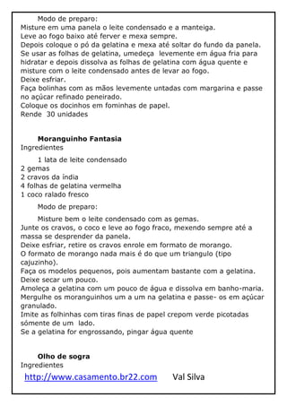 http://www.casamento.br22.com Val Silva
Modo de preparo:
Misture em uma panela o leite condensado e a manteiga.
Leve ao fogo baixo até ferver e mexa sempre.
Depois coloque o pó da gelatina e mexa até soltar do fundo da panela.
Se usar as folhas de gelatina, umedeça levemente em água fria para
hidratar e depois dissolva as folhas de gelatina com água quente e
misture com o leite condensado antes de levar ao fogo.
Deixe esfriar.
Faça bolinhas com as mãos levemente untadas com margarina e passe
no açúcar refinado peneirado.
Coloque os docinhos em fominhas de papel.
Rende 30 unidades
Moranguinho Fantasia
Ingredientes
1 lata de leite condensado
2 gemas
2 cravos da índia
4 folhas de gelatina vermelha
1 coco ralado fresco
Modo de preparo:
Misture bem o leite condensado com as gemas.
Junte os cravos, o coco e leve ao fogo fraco, mexendo sempre até a
massa se desprender da panela.
Deixe esfriar, retire os cravos enrole em formato de morango.
O formato de morango nada mais é do que um triangulo (tipo
cajuzinho).
Faça os modelos pequenos, pois aumentam bastante com a gelatina.
Deixe secar um pouco.
Amoleça a gelatina com um pouco de água e dissolva em banho-maria.
Mergulhe os moranguinhos um a um na gelatina e passe- os em açúcar
granulado.
Imite as folhinhas com tiras finas de papel crepom verde picotadas
sómente de um lado.
Se a gelatina for engrossando, pingar água quente
Olho de sogra
Ingredientes
 