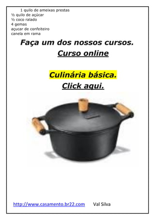 http://www.casamento.br22.com Val Silva
1 quilo de ameixas prestas
½ quilo de açúcar
½ coco ralado
4 gemas
açucar de confeiteiro
canela em rama
Faça um dos nossos cursos.
Curso online
Culinária básica.
Click aqui.
 