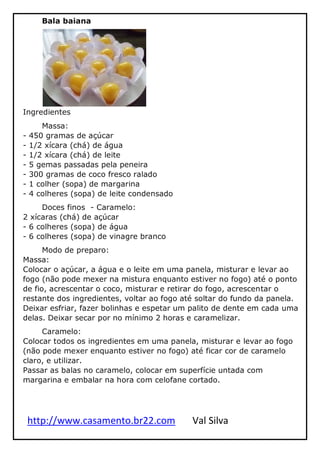 http://www.casamento.br22.com Val Silva
Bala baiana
Ingredientes
Massa:
- 450 gramas de açúcar
- 1/2 xícara (chá) de água
- 1/2 xícara (chá) de leite
- 5 gemas passadas pela peneira
- 300 gramas de coco fresco ralado
- 1 colher (sopa) de margarina
- 4 colheres (sopa) de leite condensado
Doces finos - Caramelo:
2 xícaras (chá) de açúcar
- 6 colheres (sopa) de água
- 6 colheres (sopa) de vinagre branco
Modo de preparo:
Massa:
Colocar o açúcar, a água e o leite em uma panela, misturar e levar ao
fogo (não pode mexer na mistura enquanto estiver no fogo) até o ponto
de fio, acrescentar o coco, misturar e retirar do fogo, acrescentar o
restante dos ingredientes, voltar ao fogo até soltar do fundo da panela.
Deixar esfriar, fazer bolinhas e espetar um palito de dente em cada uma
delas. Deixar secar por no mínimo 2 horas e caramelizar.
Caramelo:
Colocar todos os ingredientes em uma panela, misturar e levar ao fogo
(não pode mexer enquanto estiver no fogo) até ficar cor de caramelo
claro, e utilizar.
Passar as balas no caramelo, colocar em superfície untada com
margarina e embalar na hora com celofane cortado.
 