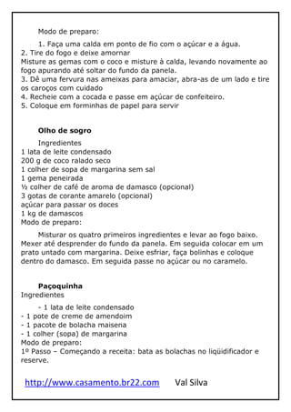 http://www.casamento.br22.com Val Silva
Modo de preparo:
1. Faça uma calda em ponto de fio com o açúcar e a água.
2. Tire do fogo e deixe amornar
Misture as gemas com o coco e misture à calda, levando novamente ao
fogo apurando até soltar do fundo da panela.
3. Dê uma fervura nas ameixas para amaciar, abra-as de um lado e tire
os caroços com cuidado
4. Recheie com a cocada e passe em açúcar de confeiteiro.
5. Coloque em forminhas de papel para servir
Olho de sogro
Ingredientes
1 lata de leite condensado
200 g de coco ralado seco
1 colher de sopa de margarina sem sal
1 gema peneirada
½ colher de café de aroma de damasco (opcional)
3 gotas de corante amarelo (opcional)
açúcar para passar os doces
1 kg de damascos
Modo de preparo:
Misturar os quatro primeiros ingredientes e levar ao fogo baixo.
Mexer até desprender do fundo da panela. Em seguida colocar em um
prato untado com margarina. Deixe esfriar, faça bolinhas e coloque
dentro do damasco. Em seguida passe no açúcar ou no caramelo.
Paçoquinha
Ingredientes
- 1 lata de leite condensado
- 1 pote de creme de amendoim
- 1 pacote de bolacha maisena
- 1 colher (sopa) de margarina
Modo de preparo:
1º Passo – Começando a receita: bata as bolachas no liqüidificador e
reserve.
 