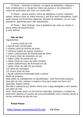 http://www.casamento.br22.com Val Silva
2º Passo – Fazendo a mistura: na tigela da batedeira, coloque o
leite condensado e a margarina. Bata aos poucos e vá colocando o
creme de amendoim até virar um creme fofo.
3º Passo – Quase pronto: retire da batedeira e junte a bolacha
batida. Misture (com as mãos mesmo!), até ficar bem homogêneo. Você
pode colocar em forminhas plásticas, aquelas de bombom, ou em uma
assadeira, apertando para não esfarelarem.
4º Passo – Para finalizar: leve à geladeira por mais ou menos 4
horas antes de desenformar!
É uma delícia!
Pão de Mel
Ingredientes
1 xícara (chá) de mel
1 lata de leite condensado
3 xícaras (chá) de farinha de trigo
2 colheres (sopa) de açúcar mascavo
1 colher (sobremesa) de bicarbonato de sódio
1/2 xícara (chá) de chocolate em pó
1 colher (chá) de canela em pó
1 colher (chá) de cravo da índia (moído)
1 colher (sobremesa) de fermento em pó
1 colher (chá) de café em pó solúvel
1/2 cálice de conhaque
1/2 xícara (chá) de leite
1 Kg de cobertura fracionada para o banho
Modo de preparo:
Bata todos os ingredientes no liquidificador. Unte forminhas próprias
para pão de mel, coloque a massa e leve para assar em forno pré
aquecido. Espere esfriar.
Derreta a cobertura em banho maria com o fogo desligado e dê o banho
nos pães de mel
Dica: Você pode assar em forminhas redondas, tomando o cuidado de
preencher apenas um quarto de sua profundidade com a massa, dando a
forma conhecida do pão de mel.
Passa-Passa
 