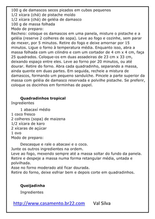 http://www.casamento.br22.com Val Silva
100 g de damascos secos picados em cubos pequenos
1/2 xícara (chá) de pistache moído
1/2 xícara (chá) de geléia de damasco
100 g de massa folhada
Modo de preparo:
Recheio: coloque os damascos em uma panela, misture o pistache e a
geléia (reserve 2 colheres de sopa). Leve ao fogo e cozinhe, sem parar
de mexer, por 5 minutos. Retire do fogo e deixe amornar por 15
minutos. Ligue o forno à temperatura média. Enquanto isso, abra a
massa folhada com um cilindro e com um cortador de 4 cm x 4 cm, faça
25 quadrados. Coloque-os em duas assadeiras de 23 cm x 33 cm,
deixando espaço entre eles. Leve ao forno por 20 minutos, ou até
dourar. Retire do forno. Abra cada quadradinho, separando a massa,
ainda quente em duas partes. Em seguida, recheie a mistura de
damascos, formando um pequeno sanduíche. Pincele a parte superior da
massa com geléia de damasco reservada e polvilhe pistache. Se preferir,
coloque os docinhos em forminhas de papel.
Quadradinhos tropical
Ingredientes
1 abacaxí médio
1 coco fresco
2 colheres (sopa) de maizena
1/2 xícara de karo
2 xícaras de açúcar
1 ovo
Modo de preparo:
Descasque e rale o abacaxi e o coco.
Junte os outros ingredientes na ordem.
Leve ao fogo, mexendo sempre até a massa soltar do fundo da panela.
Retire e despeje a massa numa forma retangular média, untada e
polvilhada.
Asse no forno moderado até ficar dourada.
Retire do forno, deixe esfriar bem e depois corte em quadradinhos.
Queijadinha
Ingredientes
 