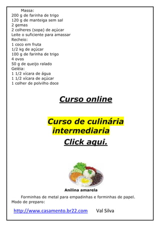 http://www.casamento.br22.com Val Silva
Massa:
200 g de farinha de trigo
120 g de manteiga sem sal
2 gemas
2 colheres (sopa) de açúcar
Leite o suficiente para amassar
Recheio:
1 coco em fruta
1/2 kg de açúcar
100 g de farinha de trigo
4 ovos
50 g de queijo ralado
Geléia:
1 1/2 xícara de água
1 1/2 xícara de açúcar
1 colher de polvilho doce
Curso online
Curso de culinária
intermediaria
Click aqui.
Anilina amarela
Forminhas de metal para empadinhas e forminhas de papel.
Modo de preparo:
 