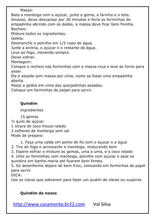 http://www.casamento.br22.com Val Silva
Massa:
Bata a manteiga com o açúcar, junte a gema, a farinha e o leite.
Amasse, deixe descansar por 30 minutos e forre as forminhas de
empadinha abrindo com os dedos, a massa deve ficar bem fininha.
Recheio:
Misture todos os ingredientes.
Geléia:
Desmanche o polvilho em 1/2 copo de água.
Junte a anilina, o açúcar e o restante da água.
Leve ao fogo, mexendo sempre.
Deixe esfriar.
Montagem:
Coloque o recheio nas forminhas com a massa crua e leve ao forno para
assar.
Ela é assada sem massa por cima, como se fosse uma empadinha
aberta.
Passe a geléia em cima das queijadinhas assadas.
Coloque em forminhas de palpel para servir.
Quindim
Ingredientes
15 gemas
½ quilo de açúcar
1 xícara de coco fresco ralado
2 colheres de manteiga sem sal
Modo de preparo:
1. Faça uma calda em ponto de fio com o açucar e a água
2. Tire do fogo e acrescente a manteiga, misturando bem
3. Espere esfriar e misture as gemas, uma a uma, e o coco ralado
4. Unte as forminhas com manteiga, polvilhe com açucar e asse os
quindins em banho-maria até ficarem bem firmes
5. Só desenforme depois de bem frios, colocando em forminhas de papel
para servir
DICA:
Use as claras que sobrarem para fazer um pudim de claras ou suspiros.
Quindim de nozes
 