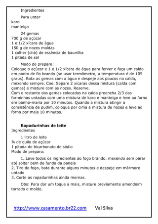 http://www.casamento.br22.com Val Silva
Ingredientes
Para untar
karo
manteiga
24 gemas
700 g de açúcar
1 e 1/2 xícara de água
150 g de nozes moídas
1 colher (chá) de essência de baunilha
1 pitada de sal
Modo de preparo:
Coloque o açúcar e 1 e 1/2 xícara de água para ferver e faça um caldo
em ponto de fio brando (se usar termômetro, a temperatura é de 105
graus). Bata as gemas com a água e despeje aos poucos na calda,
mexendo sempre. Coe. Separe 2 xícaras dessa mistura (calda com
gemas) e misture com as nozes. Reserve.
Com o restante das gemas colocadas na calda preencha 2/3 das
forminhas untadas com uma mistura de karo e manteiga e leve ao forno
em banho-maria por 10 minutos. Quando a mistura atingir a
consistência de pudim, coloque por cima a mistura de nozes e leve ao
forno por mais 10 minutos.
Rapadurinhas de leite
Ingredientes
1 litro de leite
¾ de quilo de açúcar
1 pitada de bicarbonato de sódio
Modo de preparo:
1. Leve todos os ingredientes ao fogo brando, mexendo sem parar
até soltar bem do fundo da panela
2. Tire do fogo, bata durante alguns minutos e despeje em mármore
untado
3. Corte as rapadurinhas ainda mornas.
Obs: Para dar um toque a mais, misture previamente amendoim
torrado e moído.
 