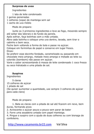 http://www.casamento.br22.com Val Silva
Surpresa de uvas
Ingredientes
1 lata de leite condensado
1 gemas peneiradas
1 colheres (sopa) de manteiga sem sal
1 cacho de uva médio
Modo de preparo:
Junte os 3 primeiros ingredientes e leve ao fogo, mexendo sempre
até soltar das laterais e do fundo da panela.
Após esfriar, faça bolinhas com a mão untada.
Abra cada bolinha e coloque uma uva dentro, lavada, sem tirar o
cabinho e bem seca.
Feche bem voltando a forma de bola e passe no açúcar.
Coloque em forminhas de papel e conserve em lugar fresco.
Dicas:
Se preferir esse docinho fondado, caramelizado ou passando em
chocolate meio amargo, metade meio amargo e metade ao leite ou
colorido (bombom) não passe em açúcar.
Varie o sabor acrescentando à massa de leite condensado 1 coco fresco
ou seco hidratado e uma pitada de sal.
Suspiros
Ingredientes
5 claras
15 colheres de açúcar
1 pitada de sal
(Se quiser aumentar a quantidade, use sempre 3 colheres de açúcar
para cada clara)
Modo de preparo:
1. Bata as claras com a pitada de sal até ficarem em neve, bem
duras, formando picos
2. Acrescente o açúcar pouco a pouco sem parar de bater
3. Forre uma assadeira untada com papel manteiga.
4. Pingue o suspiro com a ajuda de duas colheres ou com bisnaga de
confeiteiro.
 