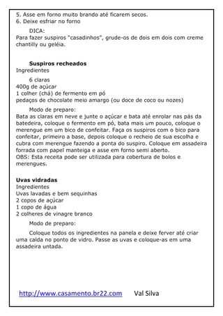 http://www.casamento.br22.com Val Silva
5. Asse em forno muito brando até ficarem secos.
6. Deixe esfriar no forno
DICA:
Para fazer suspiros “casadinhos”, grude-os de dois em dois com creme
chantilly ou geléia.
Suspiros recheados
Ingredientes
6 claras
400g de açúcar
1 colher (chá) de fermento em pó
pedaços de chocolate meio amargo (ou doce de coco ou nozes)
Modo de preparo:
Bata as claras em neve e junte o açúcar e bata até enrolar nas pás da
batedeira, coloque o fermento em pó, bata mais um pouco, coloque o
merengue em um bico de confeitar. Faça os suspiros com o bico para
confeitar, primeiro a base, depois coloque o recheio de sua escolha e
cubra com merengue fazendo a ponta do suspiro. Coloque em assadeira
forrada com papel manteiga e asse em forno semi aberto.
OBS: Esta receita pode ser utilizada para cobertura de bolos e
merengues.
Uvas vidradas
Ingredientes
Uvas lavadas e bem sequinhas
2 copos de açúcar
1 copo de água
2 colheres de vinagre branco
Modo de preparo:
Coloque todos os ingredientes na panela e deixe ferver até criar
uma calda no ponto de vidro. Passe as uvas e coloque-as em uma
assadeira untada.
 