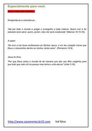 http://www.casamento.br22.com Val Silva
Especialmente para você.
Jesus Cristo está voltando...
Arrependa-se e converta-se...
“Ide por todo o mundo e pregai o evangelho a toda criatura. Quem crer e for
batizado será salvo; quem, porém, não crer será condenado” (Marcos 16:15-16).
A saber:
“Se com a tua boca confessares ao Senhor Jesus, e em teu coração creres que
Deus o ressuscitou dentre os mortos, serás salvo”. (Romanos 10:9).
Jesus te Ama.
“Por que Deus amou o mundo de tal maneira que deu seu filho unigênito para
que todo que nele crê na pereça mas tenha a vida eterna” (João 3:16).
 