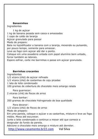 http://www.casamento.br22.com Val Silva
Bananinhas
Ingredientes
1 kg de açúcar
1 kg de banana pesada sem casca e amassadas
1 copo de caldo de laranja
Açúcar granulado para passar
Modo de preparo:
Bata no liqüidificador a banana com a laranja, mexendo ou pulsando,
por pouco tempo, somente para amassar.
Leve ao fogo com açúcar até dar o ponto.
Coloque em uma assadeira untada com papel alumínio bem untado,
forrar também as laterais.
Espere esfriar, corte me barrinhas e passe em açúcar granulado.
Barrinhas crocantes
Ingredientes
1/2 xícara (chá) de açúcar refinado
1/2 xícara (chá) de castanhas de caju picadas
1 lata de leite condensado
100 gramas de cobertura de chocolate meio amargo ralada
Para guarnecer:
2 xícaras (chá) de flocos de arroz
Para banhar:
350 gramas de chocolate hidrogenado de boa qualidade
Para decorar:
1/2 xícara (chá) de flocos de arroz
Modo de preparo:
Em uma panela, coloque o açúcar e as castanhas, misture e leve ao fogo
médio. Mexa até escurecer.
Junte o leite condensado e continue a mexer até que comece a
desgrudar do fundo da panela.
Adicione o chocolate meio amargo e misture até derreter.
 