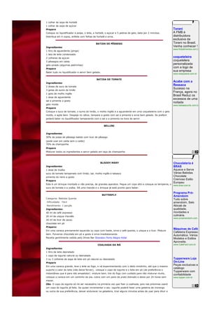 1 colher de sopa de hortelã
1 colher de sopa de açúcar
Preparo                                                                                                        Torani
Coloque no liquidificador a polpa, o leite, a hortelã, o açúcar e 5 pedras de gelo, bata por 2 minutos.        A FMB é
Distribua em 4 copos, enfeite com folhas de hortelã e sirva.                                                   distribuidora
                                                                                                               exclusiva da
                                             BATIDA DE PÊSSEGO                                                 Torani no Brasil.
Ingredientes                                                                                                   Venha conhecer !
                                                                                                               www.fmbalimentos.com.br
1 litro de aguardente (pinga)
1 lata de leite condensado
2 colheres de açúcar                                                                                           coqueteleira
3 pêssegos em calda                                                                                            coquetelera
gelo picado (algumas pedrinhas)
                                                                                                               personalizada
Preparo
                                                                                                               com a logo de
Bater tudo no liquidificador e servir bem gelado.
                                                                                                               sua empresa
                                                                                                               www.sosqueeze.com.br

                                             BATIDA DE TOMATE
Ingredientes
                                                                                                               Acabe com a
2 doses de suco de tomate
                                                                                                               Ressaca
3 gotas de sumo de limão
                                                                                                               Sucesso na
                                                                                                               França, agora no
1 gota de molho inglês
                                                                                                               Brasil Reduz os
1 dose de aguardente
                                                                                                               excessos de uma
sal e pimenta a gosto
                                                                                                               noitada
gelo moído                                                                                                     www.bebasecurity.com.br
Preparo
Coloque o suco de tomate, o sumo do limão, o molho inglês e a aguardente em uma coqueteleira com o gelo
moído, e agite bem. Despeje no cálice, tempere a gosto com sal e pimenta e sirva bem gelado. Se preferir
poderá bater no liquidificador temperando com o sal e a pimenta na hora de servir.


                                                     BELLINI


Ingredientes
30% de polpa de pêssego batido com licor de pêssego
(pode usar em calda sem o caldo)
70% de champanhe
Preparo
Misturar todos os ingredientes e servir gelado em taça de champanhe



                                                 BLOODY MARY                                                   Chocolateria é
Ingredientes                                                                                                   BRAS
1 dose de Vodka                                                                                                Aquece e Serve
suco de tomate temperado com limão, sal, molho inglês e tabasco                                                Várias Bebidas
pimenta do reino a gosto                                                                                       Chocolate
Preparo
                                                                                                               Cremoso Estilo
                                                                                                               Europeu
Este é um drinque montado e não precisa, de grandes aparatos. Pegue um copo alto e coloque os temperos, o
                                                                                                               www.bras.com.br
suco de tomate e a vodka. Dê uma mexida e o drinque já está pronto para beber.

                                                                                                               Programa Pró-
                                                    BUTTERFLY
                                                                                                               Amendoim
Categoria: Bebidas Quente                                                                                      Tudo sobre
Dificuldade: Fácil                                                                                             amendoim. Selo
Rendimento: 1 porção                                                                                           Abicab de
Ingredientes:                                                                                                  qualidade,
40 ml de café expresso                                                                                         novidades e
20 ml de uísque irlandês                                                                                       culinária.
                                                                                                               www.proamendoim.com.br
20 ml de licor de cacau
chocolate em pó
Preparo:
                                                                                                               Máquinas de Café
Em uma caneca previamente aquecida ou copo com haste, sirva o café quente, o uísque e o licor. Misture
                                                                                                               Cafeteira Expresso
bem. Pulverize chocolate em pó a gosto e sirva imediatamente.
                                                                                                               Automática. Vários
Receita gentilmente cedida pelo Olives Bar Sheraton Porto Alegre Hotel                                         Modelos e Estilos
                                                                                                               Aproveite.
                                              COALHADA DA MÁ                                                   www.CafeFacil.com.br
Ingredientes
1 litro de leite desnatado
1 copo de iogurte natural ou desnatado
2 ou 3 colheres de sopa de leite em pó natural ou desnatado                                                    Tupperware Loja
Preparo                                                                                                        On-Line
Em uma caneca grande, leve o leite ao fogo, e vá experimentando com o dedo mindinho, até que o mesmo
                                                                                                               Peças exclusivas e
                                                                                                               catálogo
suporte o calor do leite (não deixe ferver), coloque o copo de iogurte e o leite em pó (de preferência o
                                                                                                               Tupperware com
instantâneo que é para não empelotar) misture bem, tire do fogo com cuidado para não misturar muito,
                                                                                                               confiabilidade
coloque a caneca em um cantinho da pia, cubra com um pano de prato dobrado e deixe por 24 horas sem            www.tupper.com.br
mexer.
Obs. O copo de iogurte só irá ser necessário na primeira vez que fizer a coalhada, pois nas próximas usará
um copo do iogurte já feito. Se quiser incrementar o seu iogurte poderá fazer uma gelatina de morango
ou outra de sua preferência, deixar endurecer na geladeira, tirar alguns minutos antes de usar para diluir e
 
