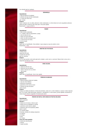 ser colocado gelo em pedaços.


                                                   ESPANHOLA
Ingredientes
1 fatia de abacaxi em pedaços
2 colheres de sopa de leite condensado
1 ½ xícara de vinho tinto
gelo picado
Preparo
Socar o abacaxi com um pilão, adicionar o leite condensado e o vinho.Colocar em uma coquetelera adicionar
pedras de gelo e misturar tudo muito bem. Sirva bem gelado.
Rendimento: 1 copo de 300 ml.


                                                     FORRÓ
Ingredientes
1 lata de leite condensado
1 ½ medida (lata) de aguardente ( pinga)
1 vidro de leite de coco
1 colher de chá de baunilha
1 colher de café de canela em pó
½ xícara de licor de cacau
1 forma de gelo
Preparo
Bater tudo no liquidificador. Para enfeitar o copo coloque um pau de canela e sirva.
Rendimento: 1 litro.


                                          MARTINI ON THE ROCKS
Ingredientes
3 doses de gin
casquinha de limão
10 gotas de vermute
gelo em cubinhos
Preparo
Em um copo grande e alto ponha gelo até a metade , junte o gin e o vermute. Misture bem e sirva com a
casquinha de limão por cima.


                                                   PINA COLADA
Ingredientes
2 partes de leite de coco
2 partes de suco de abacaxi
1 parte e meia de rum ou similar
  gelo picado
Preparo
Bater tudo no liquidificador .Servir bem gelado.


                                            PONCHE DE ABACAXI
Ingredientes
1 abacaxi grande cortado em rodelas
1 copo de vinho Madeira
1 garrafa de champanhe
1 garrafa de vinho branco suave
2 colheres de sopa de açúcar
cubos de gelo
Preparo
Coloque as rodelas de abacaxi no fundo da poncheira, cubra com o vinho madeira e o açúcar e deixe repousar
por 5 ou 6 horas. Após esse tempo, adicione a champanhe e o vinho branco, já bem gelados, acrescente os
cubos de gelo misture e aguarde 15 minutos para servir.


                            PONCHE DE NATAL COM COROA DE FRUTAS GELADAS
Ingredientes:
(para 6 pessoas)
Ponche*:
2 doses de rum branco, vodca ou gim
2 doses de licor de pêssego ou laranja
1 garrafa de vinho branco, gelado
1 garrafa de 300 ml de guaraná, gelado
açúcar à gosto
1/2 mamão papaia
2 laranjas, picadas em pedaços pequenos
1/2 abacaxi
12 cerejas
2 kiwis
1/2 manga
Coroa de frutas geladas:
2 cachos de uvas escuras
1 laranja
1 maçã vermelha
 