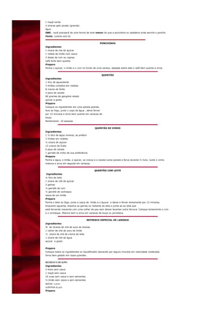 1 maçã verde
2 xícaras gelo picado (grande)
água
OBS.: você precisará de uma forma de anel menor do que a poncheira ou saladeira onde servirá o ponche.
Fonte: cuisine.com.br.


                                                PONCHINHO
Ingredientes
1 xicara de cha de açúcar
1 rodela de limão com casca
2 doses de rum ou cognac
café forte bem quente.
Preparo
Ponha o açúcar, o limão e o rum no fundo de uma caneca, despeje sobre eles o café bem quente e sirva.


                                                    QUENTÃO
Ingredientes
1 litro de aguardente
3 limões cortados em rodelas
8 cravos da Índia
4 paus de canela
60 gramas de gengibre ralado
açúcar a gosto
Preparo
Coloque os ingredientes em uma panela grande,
leve ao fogo, junte 1 copo de água , deixe ferver
por 15 minutos e sirva bem quente em canecas de
louça.
Rendimento: 10 pessoas


                                            QUENTÃO DE VINHO
Ingredientes
1 ½ litro de água mineral, se preferir
2 limões em rodelas
½ xícara de açúcar
12 cravos da Índia
6 paus de canela
1 garrafa de vinho de sua preferência
Preparo
Ponha a água, o limão, o açúcar, os cravos e a canela numa panela e ferva durante ½ hora. Junte o vinho
misture e sirva em seguida em canecas.


                                            QUENTÃO COM LEITE
Ingredientes
¼ litro de leite
1 xícara de chá de açúcar
2 gemas
½ garrafa de rum
½ garrafa de conhaque
casca de um limão
Preparo
Ponha o leite no fogo, junte a casca de limão e o áçucar e deixe-o ferver lentamente por 15 minutos.
Enquanto aguarda, dissolva as gemas no restante do leite e junte-as ao leite que
está fervendo mexendo com uma colher de pau sem deixar levantar outra fervura. Coloque lentamente o rum
e o conhaque. Misture bem e sirva em canecas de louça ou porcelana.


                                     REFRESCO ESPECIAL DE LARANJA
Ingredientes
¾ de xícaras de chá de suco de laranja
1 colher de chá de suco de limão
½ xícara de chá de creme de leite
1 xícara de chá de água
açúcar a gosto


Preparo
Coloque todos os ingredientes no liquidificador deixando por alguns minutos em velocidade moderada.
Sirva bem gelado em copos grandes.


REFRESCO DE KIWI
Ingredientes
2 kiwis sem casca
1 maçã sem casca
10 uvas sem casca e sem sementes
½ limão sem casca e sem sementes
açúcar a gosto
cubinhos de gelo
Preparo
 