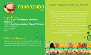 SUCOS CONCENTRADOS Palmeiron
                 TAMARINDO
                         MEU                          Está na hora de dar mais vida aos seus drinks, com
                                                      estas deliciosas receitas e os Sucos Concentrados
                                                         Palmeiron. É que, além de serem nutritivos, os
Ingredientes:                                           sucos Palmeiron têm o sabor natural das frutas.
30ml de Suco Concentrado de Tamarindo
                                                         São dez sabores: abacaxi, acerola, caju, cajá,
Palmeiron
                                                        goiaba, manga, maracujá, pitanga, tamarindo e
40ml de Suco Concentrado de Abacaxi Palmeiron
30ml de cachaça                                         uva. E eles rendem muito mais, para você poder
Açúcar a gosto                                         repetir a dose quantas vezes quiser. Então separe
Gelo                                                              seus ingredientes e aproveite.
                                                          Acesse www.asanet.com.br e conheça mais
                                                                            receitas.
Modo de preparo:
Passar os Sucos Concentrados de Tamarindo e de
Abacaxi Palmeiron junto com a cachaça, o açúcar e
o gelo no shaker (coqueteleira). Servir em seguida.
 