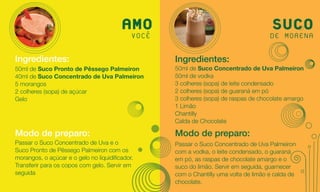 AMO
                                          VOCÊ
                                                                                     SUCO
                                                                                    DE MORENA

Ingredientes:                                    Ingredientes:
50ml de Suco Pronto de Pêssego Palmeiron         50ml de Suco Concentrado de Uva Palmeiron
40ml de Suco Concentrado de Uva Palmeiron        50ml de vodka
5 morangos                                       3 colheres (sopa) de leite condensado
2 colheres (sopa) de açúcar                      2 colheres (sopa) de guaraná em pó
Gelo                                             3 colheres (sopa) de raspas de chocolate amargo
                                                 1 Limão
                                                 Chantilly
                                                 Calda de Chocolate

Modo de preparo:                                 Modo de preparo:
Passar o Suco Concentrado de Uva e o             Passar o Suco Concentrado de Uva Palmeiron
Suco Pronto de Pêssego Palmeiron com os          com a vodka, o leite condensado, o guaraná
morangos, o açúcar e o gelo no liquidificador.   em pó, as raspas de chocolate amargo e o
Transferir para os copos com gelo. Servir em     suco do limão. Servir em seguida, guarnecer
seguida                                          com o Chantilly uma volta de limão e calda de
                                                 chocolate.
 