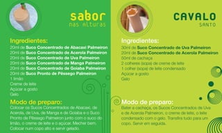 Sabor
                              nas Alturas
                                                                              CAVALO
                                                                                  SANTO

Ingredientes:                                     Ingredientes:
20ml de Suco Concentrado de Abacaxi Palmeiron     30ml de Suco Concentrado de Uva Palmeiron
20ml de Suco Concentrado de Acerola Palmeiron     20ml de Suco Concentrado de Acerola Palmeiron
20ml de Suco Concentrado de Uva Palmeiron         50ml de cachaça
20ml de Suco Concentrado de Manga Palmeiron       2 colheres (sopa) de creme de leite
20ml de Suco Concentrado de Goiaba Palmeiron      1 colher (sopa) de leite condensado
20ml de Suco Pronto de Pêssego Palmeiron          Açúcar a gosto
1 limão                                           Gelo
Creme de leite
Açúcar a gosto
Gelo

Modo de preparo:                                  Modo de preparo:
Colocar os Sucos Concentrados de Abacaxi, de      Bater a cachaça, os Sucos Concentrados de Uva
Acerola, de Uva, de Manga e de Goiaba e o Suco    e de Acerola Palmeiron, o creme de leite, o leite
Pronto de Pêssego Palmeiron junto com o suco do   condensado com o gelo. Transfira tudo para um
limão, o creme de leite e o açúcar. Mecher bem.   copo. Servir em seguida.
Colocar num copo alto e servir gelado.
 