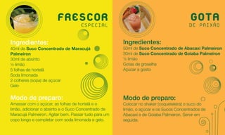 FRESCOR
                           ESPECIAL
                                                                                        GOTA
                                                                                       DE PAIXÃO

Ingredientes:                                         Ingredientes:
40ml de Suco Concentrado de Maracujá                  50ml de Suco Concentrado de Abacaxi Palmeiron
Palmeiron                                             30ml de Suco Concentrado de Goiaba Palmeiron
30ml de absinto                                       ½ limão
½ limão                                               Gotas de groselha
5 folhas de hortelã                                   Açúcar a gosto
Soda limonada
2 colheres (sopa) de açúcar
Gelo

Modo de preparo:                                      Modo de preparo:
Amassar com o açúcar, as folhas de hortelã e o        Colocar no shaker (coqueteleira) o suco do
limão, adicionar o absinto e o Suco Concentrado de    limão, o açúcar e os Sucos Concentrados de
Maracujá Palmeiron. Agitar bem. Passar tudo para um   Abacaxi e de Goiaba Palmeiron. Servir em
copo longo e completar com soda limonada e gelo.      seguida.
 