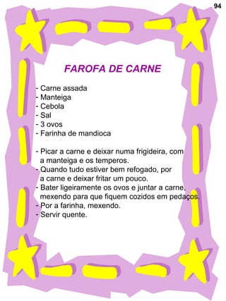 94
FAROFA DE CARNE
- Carne assada
- Manteiga
- Cebola
- Sal
- 3 ovos
- Farinha de mandioca
- Picar a carne e deixar numa frigideira, com
a manteiga e os temperos.
- Quando tudo estiver bem refogado, por
a carne e deixar fritar um pouco.
- Bater ligeiramente os ovos e juntar a carne,
mexendo para que fiquem cozidos em pedaços.
- Por a farinha, mexendo.
- Servir quente.
 