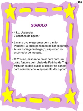 100
SUGOLO
- 4 kg. Uva preta
- 3 conchas de açúcar
- Lavar a uva e espremer com a mão
- Peneirar. O suco peneirado deixar separado.
- A uva esmagada (bagaço) espremer no
escorredor de massas.
- O 1º suco, misturar e bater bem com um
prato fundo e bem cheio de Farinha de Trigo.
- Misturar os dois sucos e colocar na panela
para cozinhar com o açúcar até dar o ponto.
 