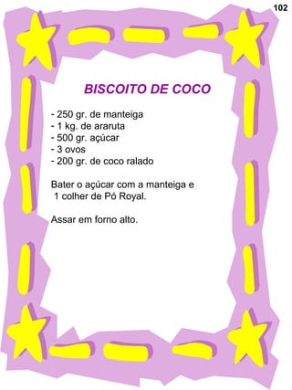 102
BISCOITO DE COCO
- 250 gr. de manteiga
- 1 kg. de araruta
- 500 gr. açúcar
- 3 ovos
- 200 gr. de coco ralado
Bater o açúcar com a manteiga e
1 colher de Pó Royal.
Assar em forno alto.
 