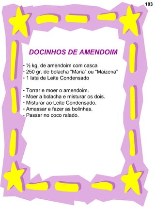 103
DOCINHOS DE AMENDOIM
- ½ kg. de amendoim com casca
- 250 gr. de bolacha “Maria” ou “Maizena”
- 1 lata de Leite Condensado
- Torrar e moer o amendoim.
- Moer a bolacha e misturar os dois.
- Misturar ao Leite Condensado.
- Amassar e fazer as bolinhas.
- Passar no coco ralado.
 