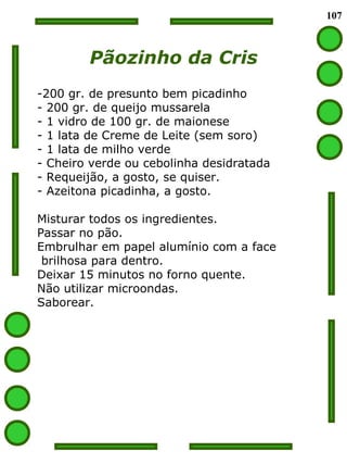 107
Pãozinho da Cris
-200 gr. de presunto bem picadinho
- 200 gr. de queijo mussarela
- 1 vidro de 100 gr. de maionese
- 1 lata de Creme de Leite (sem soro)
- 1 lata de milho verde
- Cheiro verde ou cebolinha desidratada
- Requeijão, a gosto, se quiser.
- Azeitona picadinha, a gosto.
Misturar todos os ingredientes.
Passar no pão.
Embrulhar em papel alumínio com a face
brilhosa para dentro.
Deixar 15 minutos no forno quente.
Não utilizar microondas.
Saborear.
 