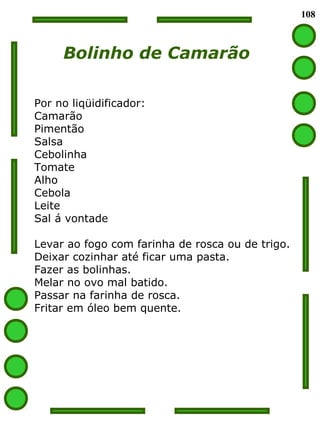 108
Bolinho de Camarão
Por no liqüidificador:
Camarão
Pimentão
Salsa
Cebolinha
Tomate
Alho
Cebola
Leite
Sal á vontade
Levar ao fogo com farinha de rosca ou de trigo.
Deixar cozinhar até ficar uma pasta.
Fazer as bolinhas.
Melar no ovo mal batido.
Passar na farinha de rosca.
Fritar em óleo bem quente.
 