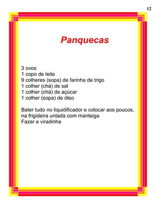 Panquecas
3 ovos
1 copo de leite
9 colheres (sopa) de farinha de trigo
1 colher (chá) de sal
1 colher (chá) de açúcar
1 colher (sopa) de óleo
Bater tudo no liquidificador e colocar aos poucos,
na frigideira untada com manteiga
Fazer a viradinha
12
 