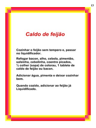 Caldo de feijão
Cozinhar o feijão sem tempero e, passar
no liquidificador.
Refogar bacon, alho, cebola, pimentão,
salsinha, cebolinha, coentro picados,
½ colher (sopa) de colorau, 1 tablete de
caldo de feijão ou bacon.
Adicionar água, pimenta e deixar cozinhar
bem.
Quando cozido, adicionar ao feijão já
Liquidificado.
13
 