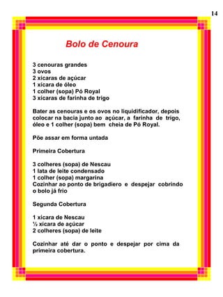 Bolo de Cenoura
3 cenouras grandes
3 ovos
2 xícaras de açúcar
1 xícara de óleo
1 colher (sopa) Pó Royal
3 xícaras de farinha de trigo
Bater as cenouras e os ovos no liquidificador, depois
colocar na bacia junto ao açúcar, a farinha de trigo,
óleo e 1 colher (sopa) bem cheia de Pó Royal.
Põe assar em forma untada
Primeira Cobertura
3 colheres (sopa) de Nescau
1 lata de leite condensado
1 colher (sopa) margarina
Cozinhar ao ponto de brigadiero e despejar cobrindo
o bolo já frio
Segunda Cobertura
1 xícara de Nescau
½ xícara de açúcar
2 colheres (sopa) de leite
Cozinhar até dar o ponto e despejar por cima da
primeira cobertura.
14
 