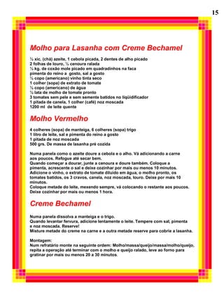 Molho para Lasanha com Creme Bechamel
½ xíc. (chá) azeite, 1 cebola picada, 2 dentes de alho picado
2 folhas de louro, ½ cenoura ralada
½ kg. de coxão mole picado em quadradinhos na faca
pimenta do reino a gosto, sal a gosto
½ copo (americano) vinho tinta seco
1 colher (sopa) de extrato de tomate
½ copo (americano) de água
½ lata de molho de tomate pronto
3 tomates sem pele e sem semente batidos no liqüidificador
1 pitada de canela, 1 colher (café) noz moscada
1200 ml de leite quente
Molho Vermelho
4 colheres (sopa) de manteiga, 6 colheres (sopa) trigo
1 litro de leite, sal e pimenta do reino a gosto
1 pitada de noz moscada
500 grs. De massa de lasanha pré cozida
Numa panela como o azeite doure a cebola e o alho. Vá adicionando a carne
aos poucos. Refogue até secar bem.
Quando começar a dourar, junte a cenoura e doure também. Coloque a
pimenta, acrescente o sal e deixe cozinhar por mais ou menos 10 minutos.
Adicione o vinho, o extrato de tomate diluído em água, o molho pronto, os
tomates batidos, os 3 cravos, canela, noz moscada, louro. Deixe por mais 10
minutos.
Coloque metade do leite, mexendo sempre, vá colocando o restante aos poucos.
Deixe cozinhar por mais ou menos 1 hora.
Creme Bechamel
Numa panela dissolva a manteiga e o trigo.
Quando levantar fervura, adicione lentamente o leite. Tempere com sal, pimenta
e noz moscada. Reserve!
Misture metade do creme na carne e a outra metade reserve para cobrie a lasanha.
Montagem:
Num refratário monte na seguinte ordem: Molho/massa/queijo/massa/molho/queijo,
repita a operação até terminar com o molho e queijo ralado, leve ao forno para
gratinar por mais ou menos 20 a 30 minutos.
15
 