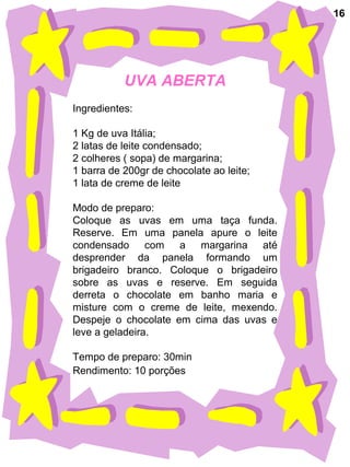 UVA ABERTA
Ingredientes:
1 Kg de uva Itália;
2 latas de leite condensado;
2 colheres ( sopa) de margarina;
1 barra de 200gr de chocolate ao leite;
1 lata de creme de leite
Modo de preparo:
Coloque as uvas em uma taça funda.
Reserve. Em uma panela apure o leite
condensado com a margarina até
desprender da panela formando um
brigadeiro branco. Coloque o brigadeiro
sobre as uvas e reserve. Em seguida
derreta o chocolate em banho maria e
misture com o creme de leite, mexendo.
Despeje o chocolate em cima das uvas e
leve a geladeira.
Tempo de preparo: 30min
Rendimento: 10 porções
16
 
