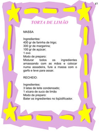 TORTA DE LIMÃO
MASSA
Ingredientes:
400 gr de farinha de trigo;
300 gr de margarina;
100 gr de açúcar;
1 ovo
Modo de preparo:
Misturar todos os ingredientes
amassando com as mãos e colocar
numa assadeira, fure a massa com o
garfo e leve para assar.
RECHEIO:
Ingredientes:
3 latas de leite condensado;
1 xícara de suco de limão
Modo de preparo:
Bater os ingredientes no liqüidificador.
17
 