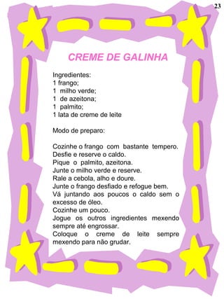 CREME DE GALINHA
Ingredientes:
1 frango;
1 milho verde;
1 de azeitona;
1 palmito;
1 lata de creme de leite
Modo de preparo:
Cozinhe o frango com bastante tempero.
Desfie e reserve o caldo.
Pique o palmito, azeitona.
Junte o milho verde e reserve.
Rale a cebola, alho e doure.
Junte o frango desfiado e refogue bem.
Vá juntando aos poucos o caldo sem o
excesso de óleo.
Cozinhe um pouco.
Jogue os outros ingredientes mexendo
sempre até engrossar.
Coloque o creme de leite sempre
mexendo para não grudar.
23
 