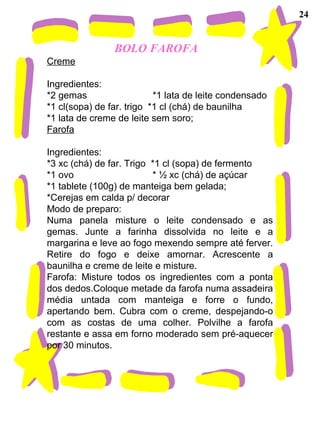 BOLO FAROFA
Creme
Ingredientes:
*2 gemas *1 lata de leite condensado
*1 cl(sopa) de far. trigo *1 cl (chá) de baunilha
*1 lata de creme de leite sem soro;
Farofa
Ingredientes:
*3 xc (chá) de far. Trigo *1 cl (sopa) de fermento
*1 ovo * ½ xc (chá) de açúcar
*1 tablete (100g) de manteiga bem gelada;
*Cerejas em calda p/ decorar
Modo de preparo:
Numa panela misture o leite condensado e as
gemas. Junte a farinha dissolvida no leite e a
margarina e leve ao fogo mexendo sempre até ferver.
Retire do fogo e deixe amornar. Acrescente a
baunilha e creme de leite e misture.
Farofa: Misture todos os ingredientes com a ponta
dos dedos.Coloque metade da farofa numa assadeira
média untada com manteiga e forre o fundo,
apertando bem. Cubra com o creme, despejando-o
com as costas de uma colher. Polvilhe a farofa
restante e assa em forno moderado sem pré-aquecer
por 30 minutos.
24
 