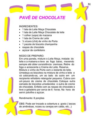 31
PAVÊ DE CHOCOLATE
INGREDIENTES:
• 1 lata de Leite Moça Chocolate
• 1 lata de Leite Moça Chocolate de leite
• 1 colher (sopa) de maizena
• 1 lata de Creme de Leite
• ½ xícara (chá) de vinho do Porto
• 1 pacote de biscoito champanhe
• raspas de chocolate
• açúcar de confeiteiro
MODO DE PREPARO:
Em uma panela, misture o Leite Moça, metade do
leite e a maisena e leve ao fogo baixo, mexendo
sempre até obter consistência cremosa. Retire do
fogo e acrescente o Creme de Leite. Reserve.
Misture o vinho do Porto com o restante do leite.
Umedeça os biscoitos na mistura de vinho e leite e
vá colocando-os, um ao lado do outro em um
recipiente refratário retangular pequeno. Cubra com
um pouco de creme de chocolate. Coloque outra
camada de biscoitos umedecidos e outra de creme
de chocolate. Enfeite com as raspas de chocolate e
leve a geladeira por cerca de 6 horas. Na hora de
servir polvilhe o açúcar.
Rendimento: 8 porções
OBS: Pode ser trocado a cobertura a gosto ( lascas
de amêndoas, nozes ou cerejas em calda, etc...)
 
