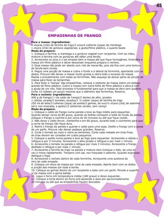 45
 
                    EMPADINHAS DE FRANGO
 
Para a massa: Ingredientes:
4 xícaras (chá) de farinha de trigo/2 ovos/4 colheres (sopa) de manteiga
1 xícara (chá) de gordura vegetal/sal, a gosto/filme plástico, o quanto baste
Modo de preparo:
1. Coloque a farinha, a manteiga e a gordura vegetal num recipiente. Com as mãos,
misture a farinha com as gorduras até obter uma farofa.
2. Acrescente os ovos e o sal amasse bem a massa até que fique homogênea. Embrulhe a
massa em filme plástico e deixe descansar enquanto prepara o recheio.
3. Essa massa não pode ser aberta com rolo de macarrão, pois ela fica com uma textura
de farofa bem úmida.
4. Pegue uma porção de massa e cubra o fundo e a lateral da forminha, apertando com os
dedos. Procure não deixar a massa muito grossa e retire todo o excesso de massa.
Repita o procedimento com todas as forminhas. Não esqueça de deixar parte da porção de
massa para fazer as tampinhas.
5. Para fazer a "tampa" das empadinhas, coloque o restante da massa sobre um pedaço
grande de filme plástico. Cubra a massa com outra folha de filme plástico e abra-a com
a ajuda de um rolo. Este processo é fundamental para que a massa se abra sem quebrar.
Corte 12 rodelas um pouco maiores que o diâmetro das forminhas. Reserve.
Para o recheio: Ingredientes:
400 g de frango/1 l de caldo de frango/2 dentes de alho, picados
1 cebola, picada/2 tomates, picados/1 ½ colher (sopa) de farinha de trigo
250 ml de leite/3 colheres (sopa) de azeite/2 gemas, de ovo/½ xícara (chá) de salsinha
sal e noz-moscada, a gosto/12 azeitonas verdes, sem caroço
Modo de preparo:
1. Coloque o caldo de frango numa panela e leve ao fogo médio para esquentar.
Quando atingir cerca de 80 graus, quando as bolhas começam a solta do fundo da panela,
coloque o frango e cozinhe-o por cerca de 20 minutos ou até que fique cozido.
2. Não deixe o caldo ferver, mantenha-o em 80 graus, durante todo o cozimento para que
a carne do frango não fique dura.
3. Retire o frango da panela e guarde o caldo para uma sopa. Desfie o frango com a ajuda
de um garfo. Procure não deixar pedaços grandes. Reserve.
4. Corte o tomate ao meio e retire as sementes. Corte cada metade em tiras finas.
As tiras devem ser cortadas em cubos pequenos.
5. Coloque o azeite numa panela e leve ao fogo para esquentar. Acrescente a cebola e
refogue-a por 2 minutos. Acrescente o alho picado e refogue-o por mais 1 minuto.
6. Acrescente o tomate na panela e refogue por mais 3 minutos. Acrescente o frango
desfiado e refogue-o por mais 1 minuto.
7. Acrescente a farinha de trigo na panela e misture bem.Coloque o leite, de uma só
vez e mexa rapidamente. Tempere com sal, noz-moscada e salsinha. Quando engrossar,
desligue o fogo.
8. Acrescente o recheio dentro de cada forminha. Acrescente uma azeitona de
ntro de cada empada.
9. Coloque um disco de massa por cima de cada empada. Aperte bem com os dedos
a junção das massas por toda a borda.
10. Coloque as gemas dentro de um recipiente e bata com um garfo. Pincele a superfíc
ie da massa com a gema batida.
11. Ligue o forno em temperatura média (180 graus) e deixe esquentar.
12. Coloque a torta dentro do forno pré-aquecido e asse por aproximadamente
20 minutos ou até que as empadinhas fiquem douradas.
 