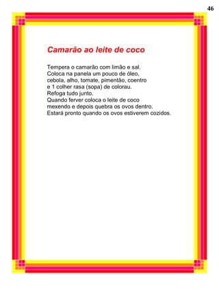 46
Camarão ao leite de coco
Tempera o camarão com limão e sal.
Coloca na panela um pouco de óleo,
cebola, alho, tomate, pimentão, coentro
e 1 colher rasa (sopa) de colorau.
Refoga tudo junto.
Quando ferver coloca o leite de coco
mexendo e depois quebra os ovos dentro.
Estará pronto quando os ovos estiverem cozidos.
 
