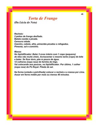 Torta de Frango
(Da Lúcia do Neto)
Recheio:
2 peitos de frango desfiado.
Batata cozida e picada.
Cenoura ralada.
Coentro, cebola, alho, pimentão picados e refogados.
Pimenta, sal e cominho.
Massa:
No liqüidificador: Bater 3 ovos inteiro com 1 copo (pequeno)
de óleo não muito cheio. Acrescentar o mesmo tanto (copo) de leite
e bater. Se ficar duro, põe m pouco de água.
12 colheres (sopa rasa) de farinha de trigo.
Vai colocando aos poucos, no liqüidificador. Por último, 1 colher
(sopa rasa) de Pó Royal. Pitada de sal.
Na forma (untada e polvilhada) colocar o recheio e a massa por cima.
Assar em forno médio por mais ou menos 40 minutos.
48
 
