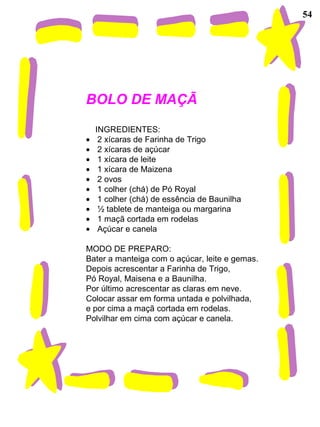 54
BOLO DE MAÇÃ
INGREDIENTES:
• 2 xícaras de Farinha de Trigo
• 2 xícaras de açúcar
• 1 xícara de leite
• 1 xícara de Maizena
• 2 ovos
• 1 colher (chá) de Pó Royal
• 1 colher (chá) de essência de Baunilha
• ½ tablete de manteiga ou margarina
• 1 maçã cortada em rodelas
• Açúcar e canela
MODO DE PREPARO:
Bater a manteiga com o açúcar, leite e gemas.
Depois acrescentar a Farinha de Trigo,
Pó Royal, Maisena e a Baunilha.
Por último acrescentar as claras em neve.
Colocar assar em forma untada e polvilhada,
e por cima a maçã cortada em rodelas.
Polvilhar em cima com açúcar e canela.
 
